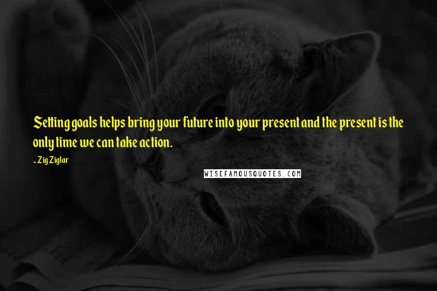 Zig Ziglar Quotes: Setting goals helps bring your future into your present and the present is the only time we can take action.