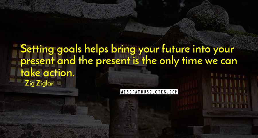 Zig Ziglar Quotes: Setting goals helps bring your future into your present and the present is the only time we can take action.