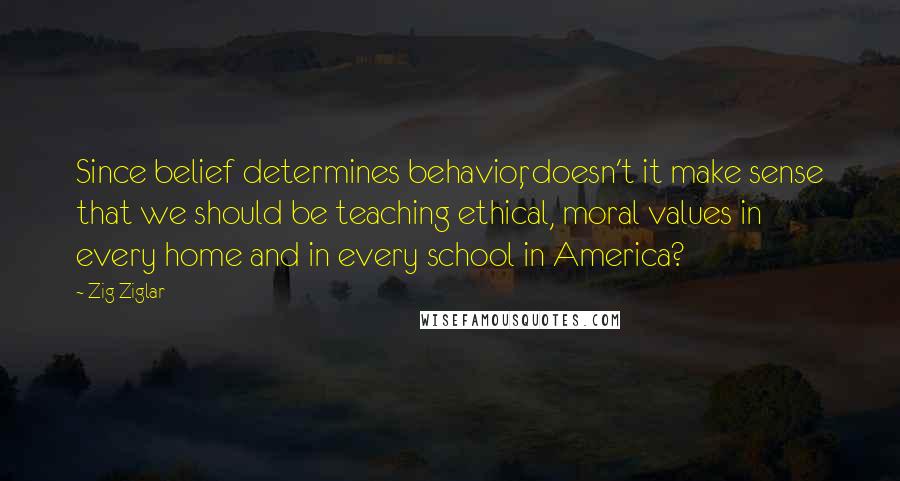 Zig Ziglar Quotes: Since belief determines behavior, doesn't it make sense that we should be teaching ethical, moral values in every home and in every school in America?