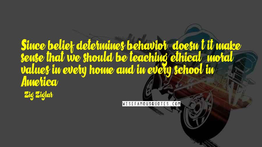 Zig Ziglar Quotes: Since belief determines behavior, doesn't it make sense that we should be teaching ethical, moral values in every home and in every school in America?