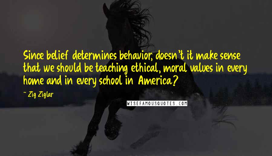 Zig Ziglar Quotes: Since belief determines behavior, doesn't it make sense that we should be teaching ethical, moral values in every home and in every school in America?