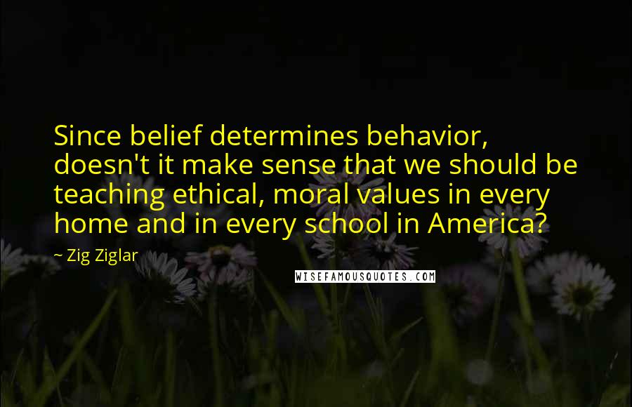 Zig Ziglar Quotes: Since belief determines behavior, doesn't it make sense that we should be teaching ethical, moral values in every home and in every school in America?