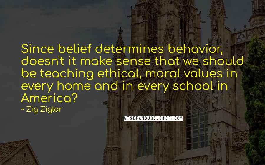 Zig Ziglar Quotes: Since belief determines behavior, doesn't it make sense that we should be teaching ethical, moral values in every home and in every school in America?