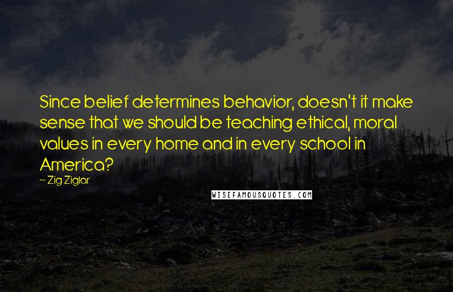 Zig Ziglar Quotes: Since belief determines behavior, doesn't it make sense that we should be teaching ethical, moral values in every home and in every school in America?
