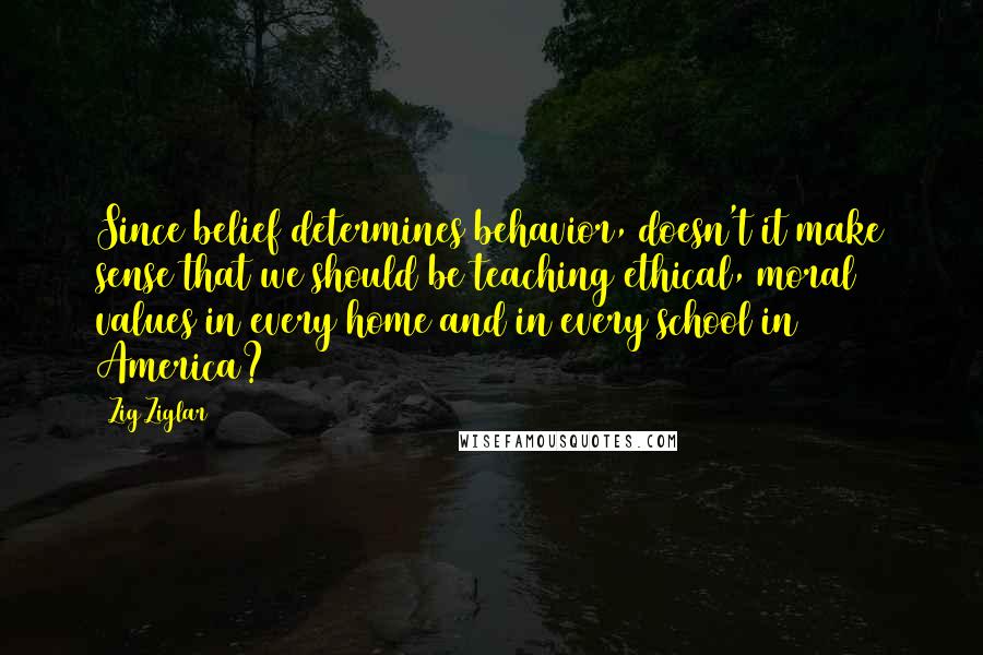 Zig Ziglar Quotes: Since belief determines behavior, doesn't it make sense that we should be teaching ethical, moral values in every home and in every school in America?