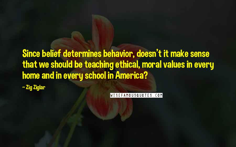 Zig Ziglar Quotes: Since belief determines behavior, doesn't it make sense that we should be teaching ethical, moral values in every home and in every school in America?