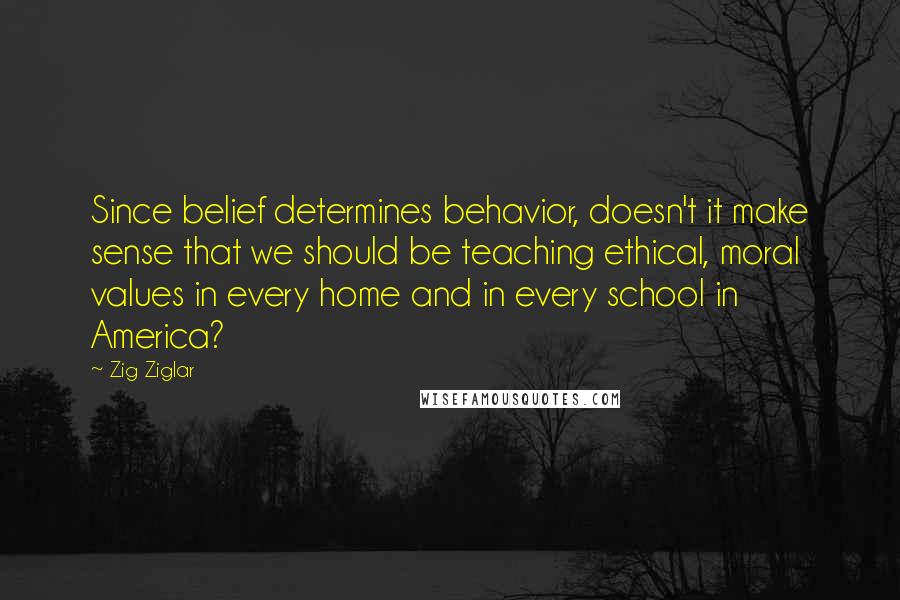 Zig Ziglar Quotes: Since belief determines behavior, doesn't it make sense that we should be teaching ethical, moral values in every home and in every school in America?