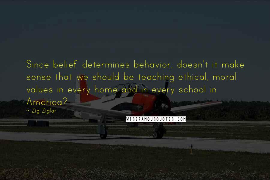 Zig Ziglar Quotes: Since belief determines behavior, doesn't it make sense that we should be teaching ethical, moral values in every home and in every school in America?