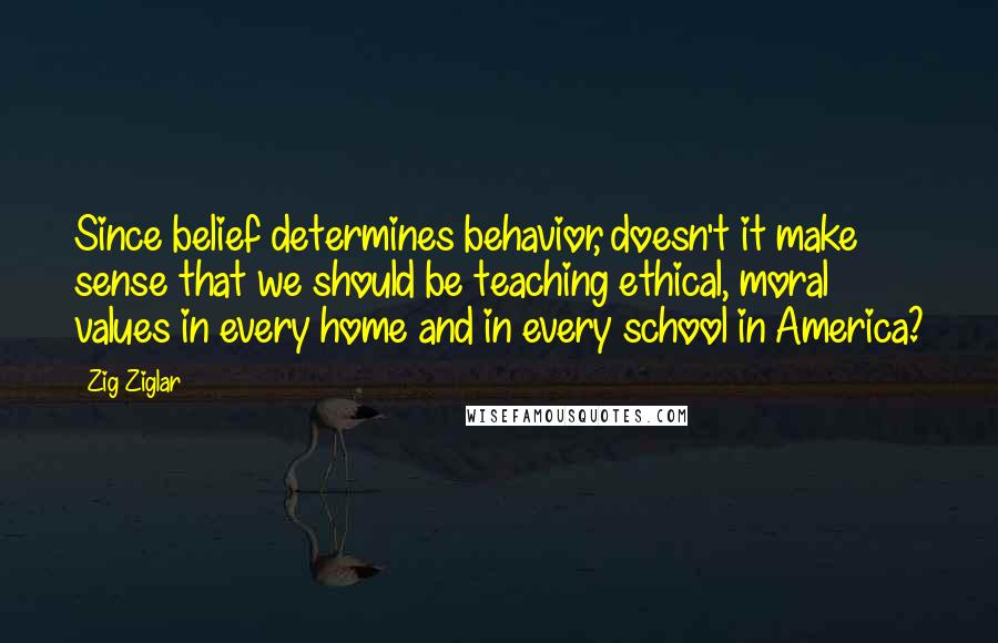 Zig Ziglar Quotes: Since belief determines behavior, doesn't it make sense that we should be teaching ethical, moral values in every home and in every school in America?