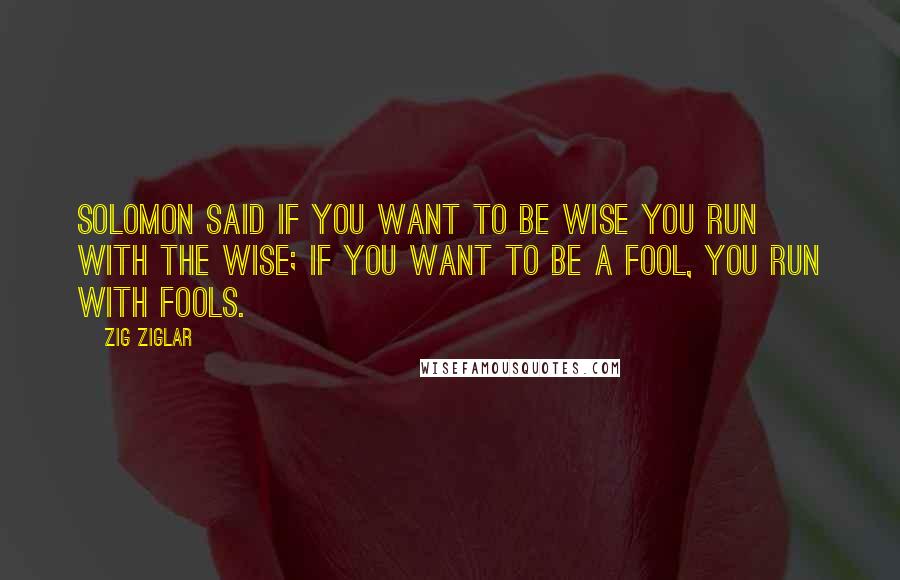 Zig Ziglar Quotes: Solomon said if you want to be wise you run with the wise; if you want to be a fool, you run with fools.