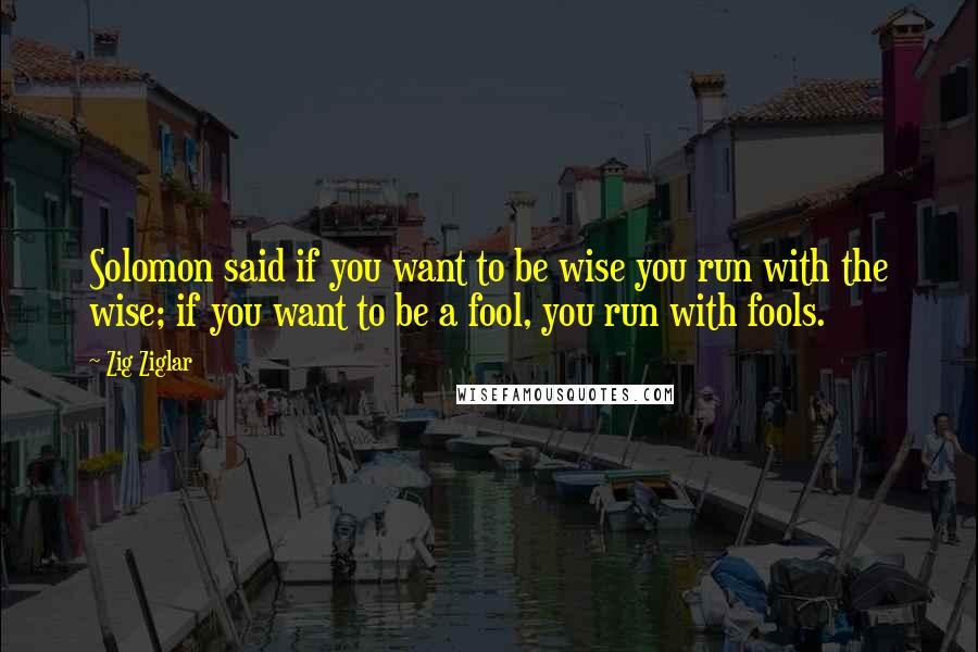 Zig Ziglar Quotes: Solomon said if you want to be wise you run with the wise; if you want to be a fool, you run with fools.