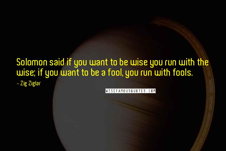 Zig Ziglar Quotes: Solomon said if you want to be wise you run with the wise; if you want to be a fool, you run with fools.