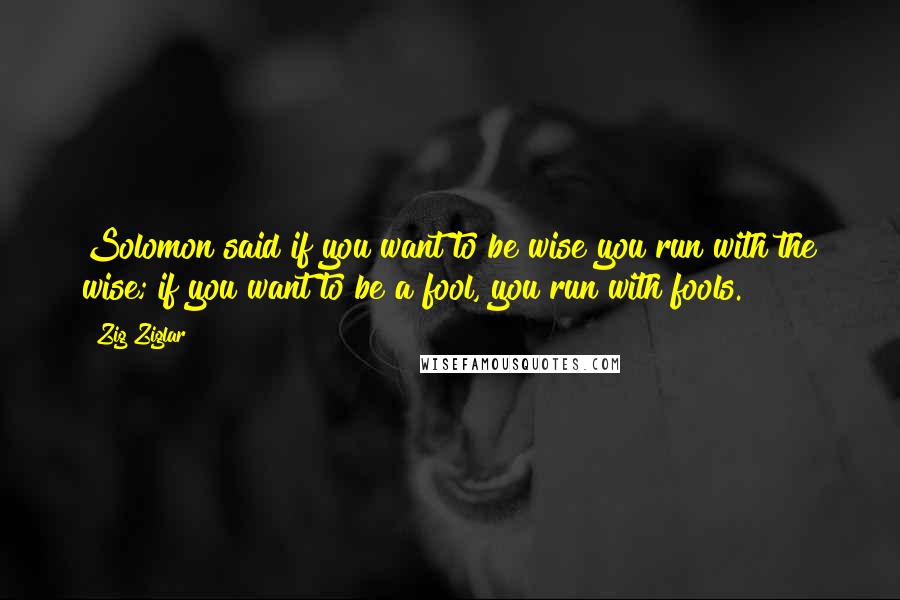 Zig Ziglar Quotes: Solomon said if you want to be wise you run with the wise; if you want to be a fool, you run with fools.