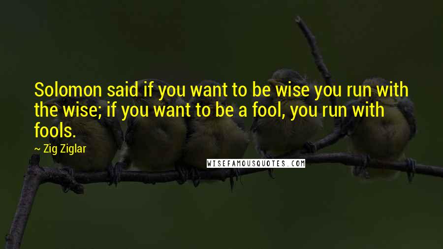 Zig Ziglar Quotes: Solomon said if you want to be wise you run with the wise; if you want to be a fool, you run with fools.