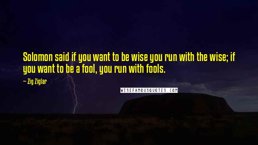 Zig Ziglar Quotes: Solomon said if you want to be wise you run with the wise; if you want to be a fool, you run with fools.
