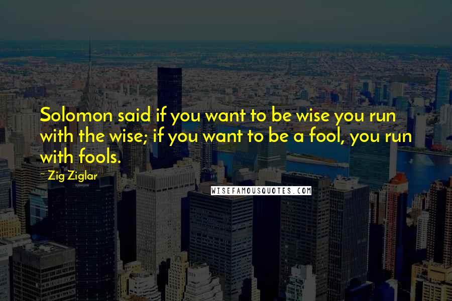 Zig Ziglar Quotes: Solomon said if you want to be wise you run with the wise; if you want to be a fool, you run with fools.