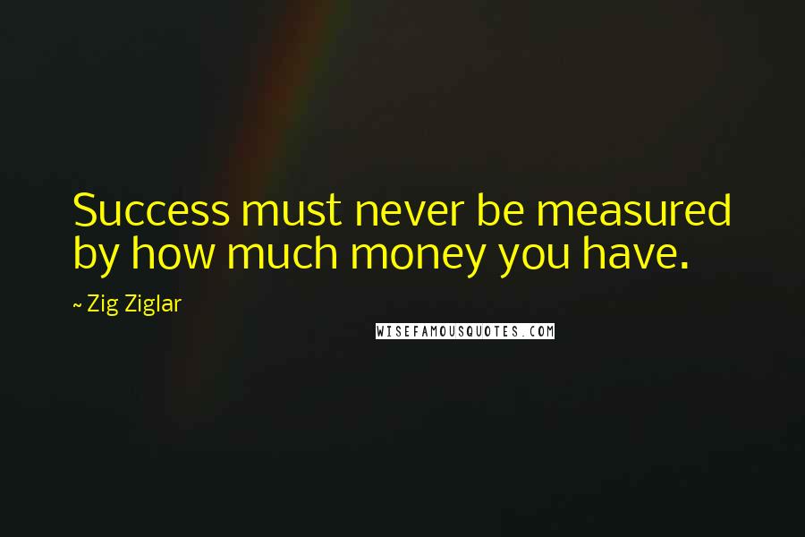 Zig Ziglar Quotes: Success must never be measured by how much money you have.