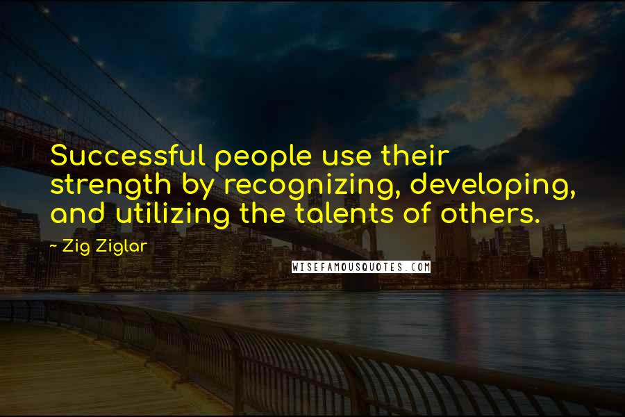 Zig Ziglar Quotes: Successful people use their strength by recognizing, developing, and utilizing the talents of others.