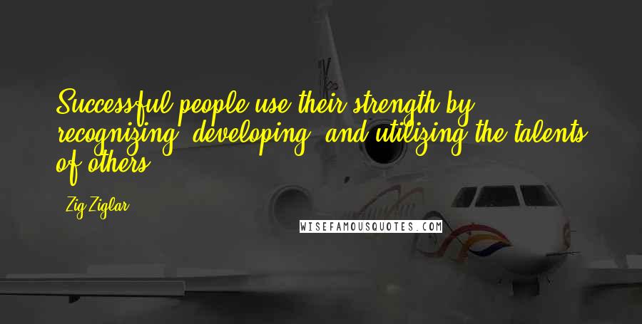 Zig Ziglar Quotes: Successful people use their strength by recognizing, developing, and utilizing the talents of others.