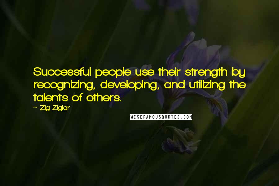 Zig Ziglar Quotes: Successful people use their strength by recognizing, developing, and utilizing the talents of others.