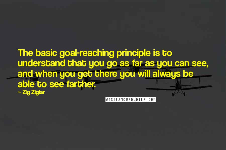 Zig Ziglar Quotes: The basic goal-reaching principle is to understand that you go as far as you can see, and when you get there you will always be able to see farther.
