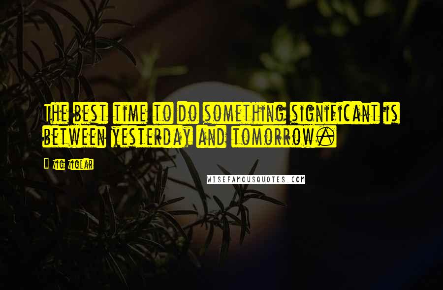 Zig Ziglar Quotes: The best time to do something significant is between yesterday and tomorrow.