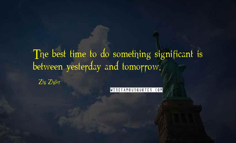 Zig Ziglar Quotes: The best time to do something significant is between yesterday and tomorrow.