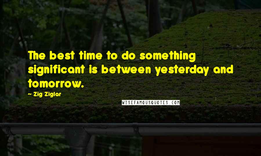Zig Ziglar Quotes: The best time to do something significant is between yesterday and tomorrow.