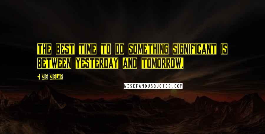 Zig Ziglar Quotes: The best time to do something significant is between yesterday and tomorrow.