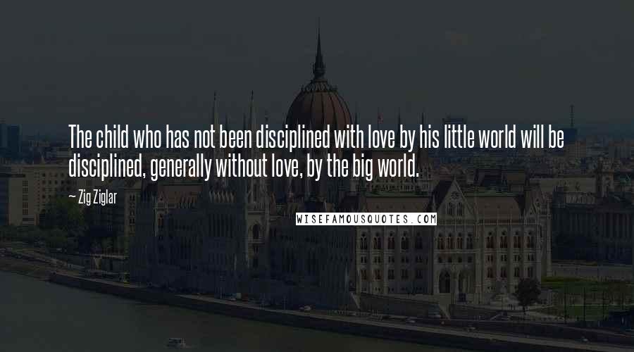 Zig Ziglar Quotes: The child who has not been disciplined with love by his little world will be disciplined, generally without love, by the big world.