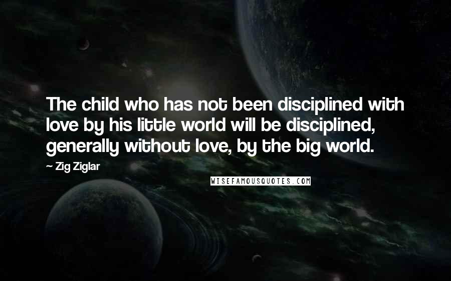 Zig Ziglar Quotes: The child who has not been disciplined with love by his little world will be disciplined, generally without love, by the big world.