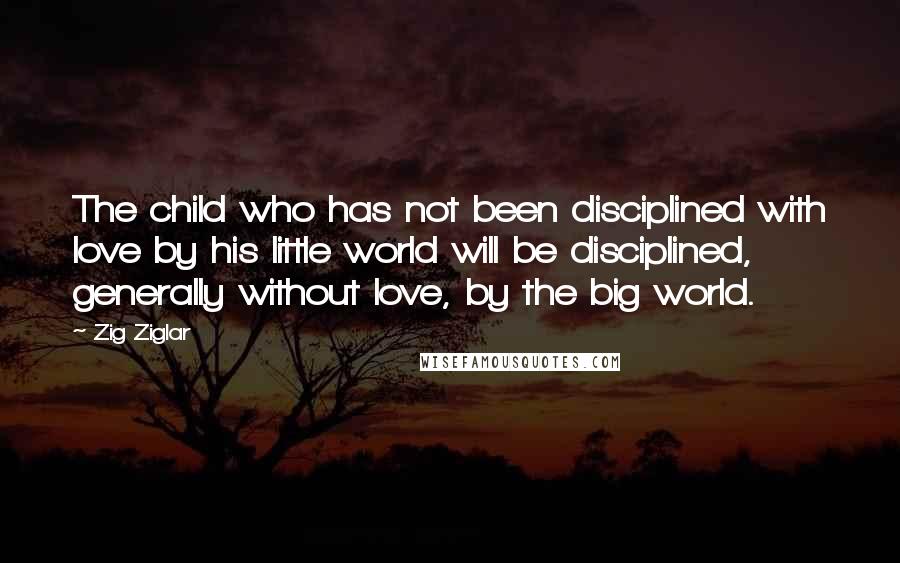 Zig Ziglar Quotes: The child who has not been disciplined with love by his little world will be disciplined, generally without love, by the big world.