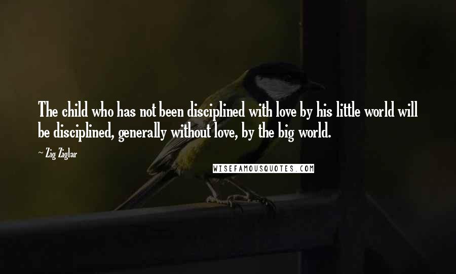 Zig Ziglar Quotes: The child who has not been disciplined with love by his little world will be disciplined, generally without love, by the big world.