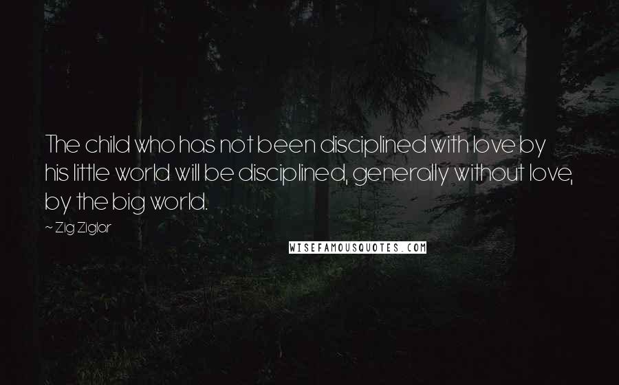 Zig Ziglar Quotes: The child who has not been disciplined with love by his little world will be disciplined, generally without love, by the big world.