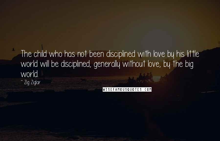 Zig Ziglar Quotes: The child who has not been disciplined with love by his little world will be disciplined, generally without love, by the big world.