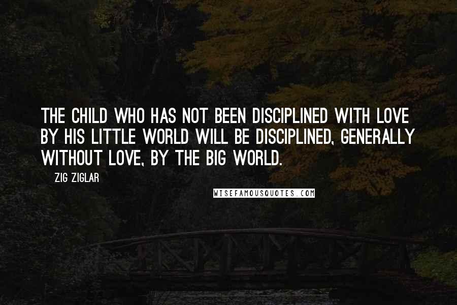 Zig Ziglar Quotes: The child who has not been disciplined with love by his little world will be disciplined, generally without love, by the big world.