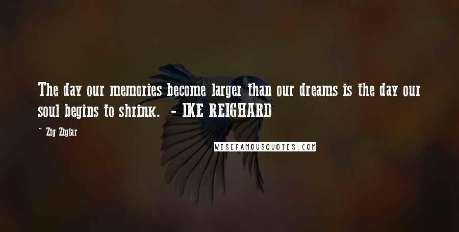 Zig Ziglar Quotes: The day our memories become larger than our dreams is the day our soul begins to shrink. - IKE REIGHARD