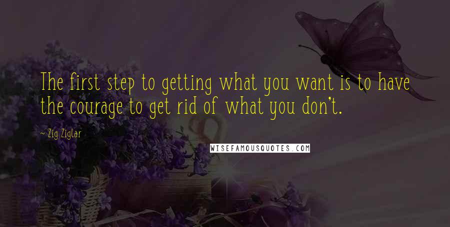 Zig Ziglar Quotes: The first step to getting what you want is to have the courage to get rid of what you don't.