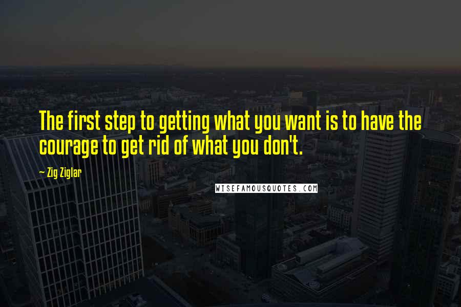 Zig Ziglar Quotes: The first step to getting what you want is to have the courage to get rid of what you don't.