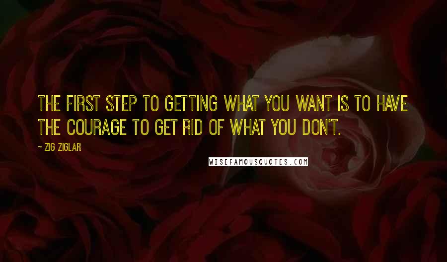 Zig Ziglar Quotes: The first step to getting what you want is to have the courage to get rid of what you don't.