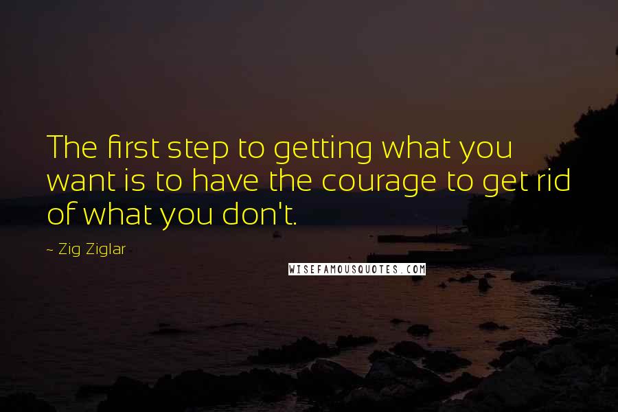 Zig Ziglar Quotes: The first step to getting what you want is to have the courage to get rid of what you don't.