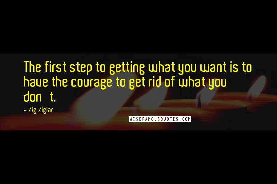 Zig Ziglar Quotes: The first step to getting what you want is to have the courage to get rid of what you don't.