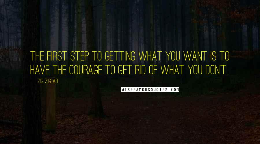 Zig Ziglar Quotes: The first step to getting what you want is to have the courage to get rid of what you don't.