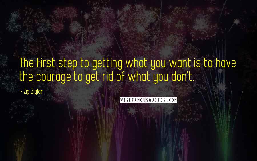 Zig Ziglar Quotes: The first step to getting what you want is to have the courage to get rid of what you don't.