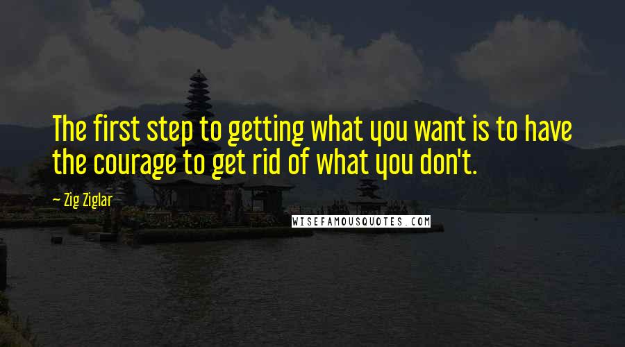 Zig Ziglar Quotes: The first step to getting what you want is to have the courage to get rid of what you don't.