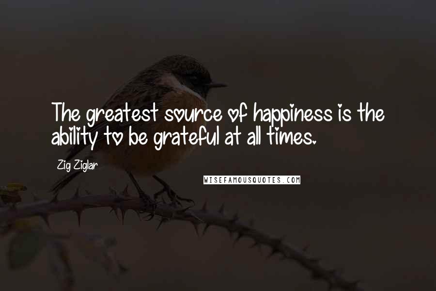Zig Ziglar Quotes: The greatest source of happiness is the ability to be grateful at all times.