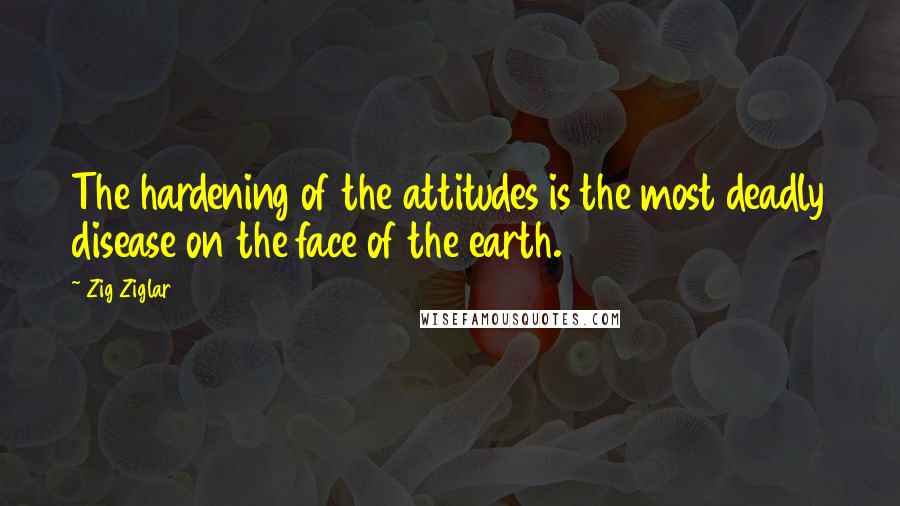 Zig Ziglar Quotes: The hardening of the attitudes is the most deadly disease on the face of the earth.