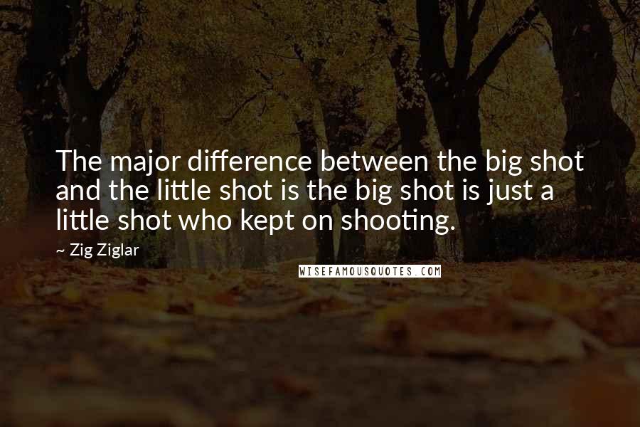 Zig Ziglar Quotes: The major difference between the big shot and the little shot is the big shot is just a little shot who kept on shooting.