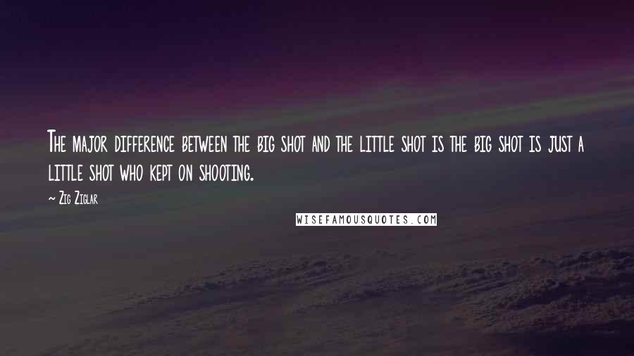 Zig Ziglar Quotes: The major difference between the big shot and the little shot is the big shot is just a little shot who kept on shooting.