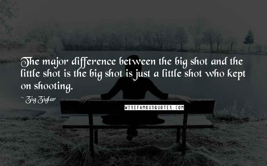 Zig Ziglar Quotes: The major difference between the big shot and the little shot is the big shot is just a little shot who kept on shooting.